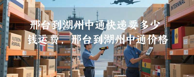 邢台到湖州中通快递要多少钱运费，邢台到湖州中通价格