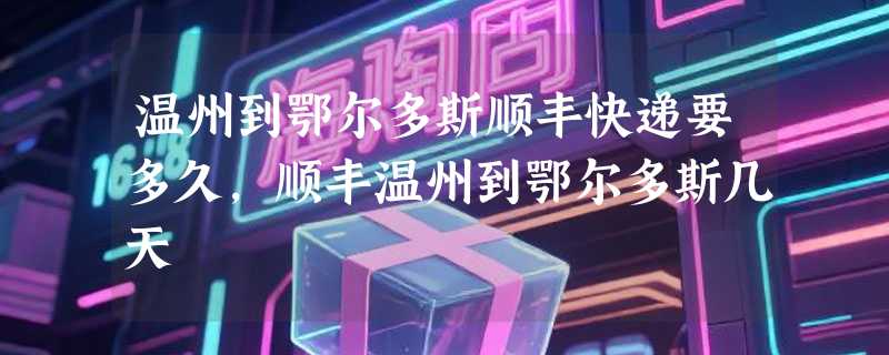 温州到鄂尔多斯顺丰快递要多久，顺丰温州到鄂尔多斯几天