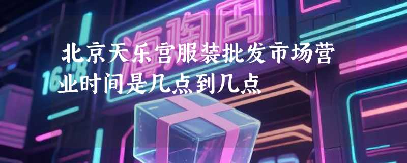 北京天乐宫服装批发市场营业时间是几点到几点