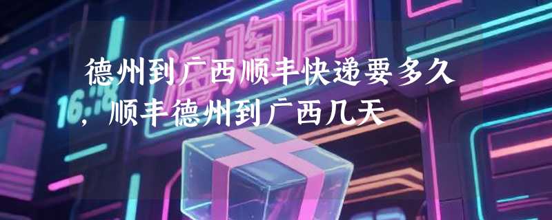 德州到广西顺丰快递要多久，顺丰德州到广西几天