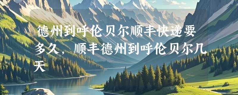 德州到呼伦贝尔顺丰快递要多久，顺丰德州到呼伦贝尔几天