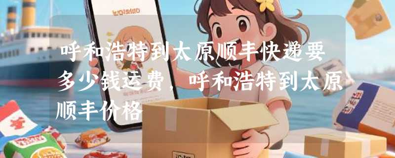 呼和浩特到太原顺丰快递要多少钱运费，呼和浩特到太原顺丰价格