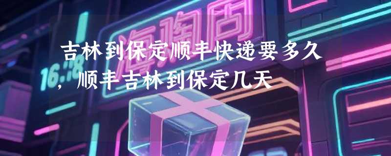 吉林到保定顺丰快递要多久，顺丰吉林到保定几天