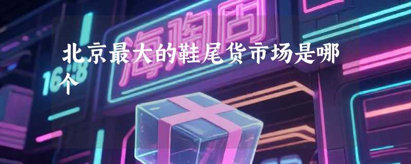 北京最大的鞋尾货市场是哪个
