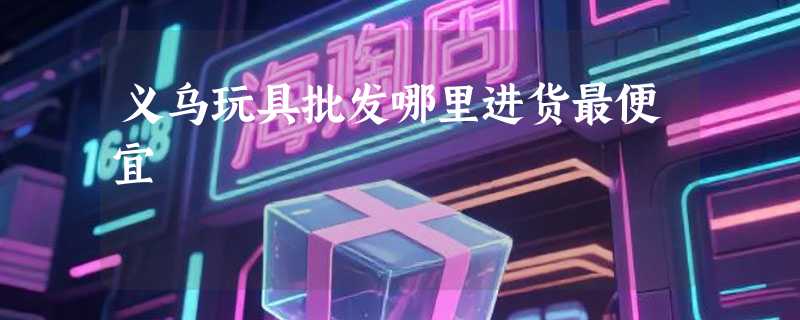 义乌玩具批发哪里进货最便宜