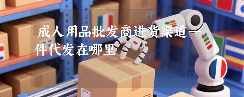 成人用品批发商进货渠道一件代发在哪里