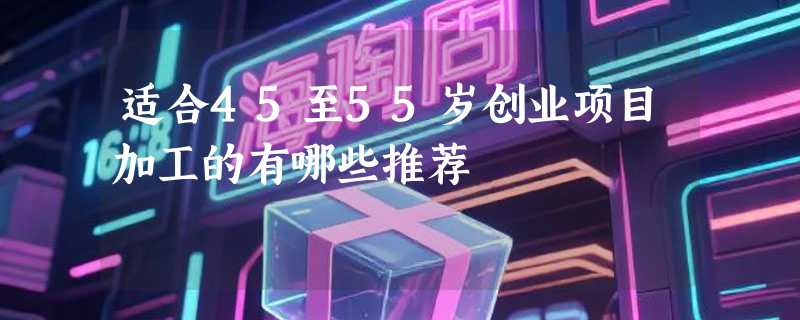 适合45至55岁创业项目加工的有哪些推荐