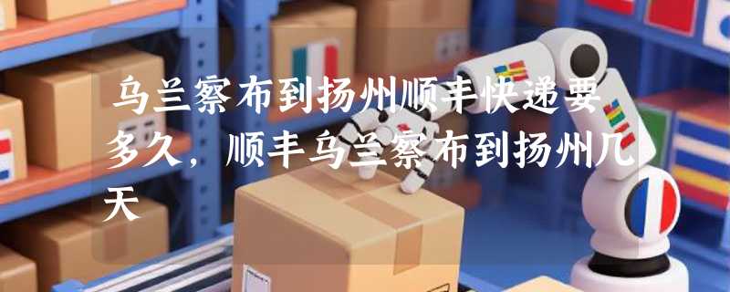 乌兰察布到扬州顺丰快递要多久，顺丰乌兰察布到扬州几天