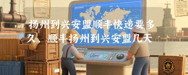 扬州到兴安盟顺丰快递要多久，顺丰扬州到兴安盟几天