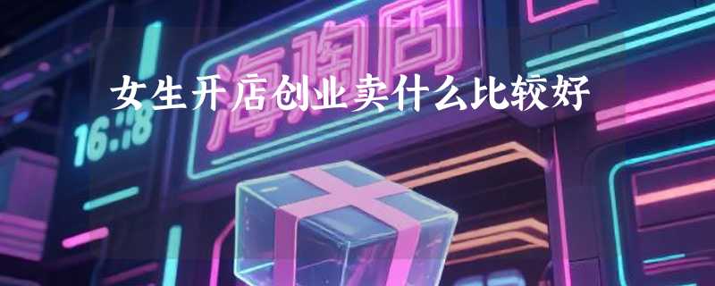 女生开店创业卖什么比较好
