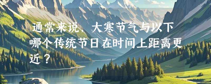 通常来说，大寒节气与以下哪个传统节日在时间上距离更近？
