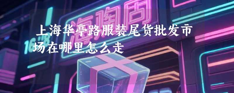 上海华亭路服装尾货批发市场在哪里怎么走