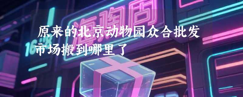 原来的北京动物园众合批发市场搬到哪里了