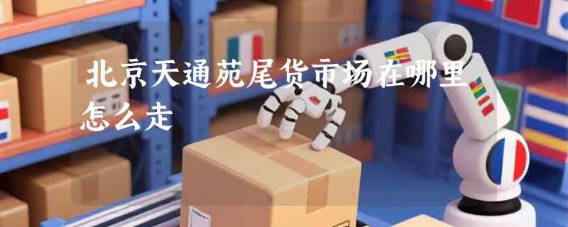 北京天通苑尾货市场在哪里怎么走