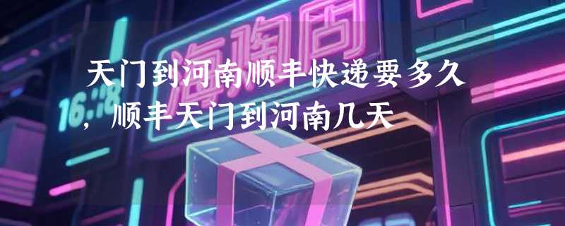 天门到河南顺丰快递要多久，顺丰天门到河南几天