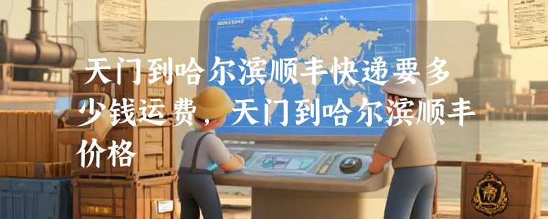 天门到哈尔滨顺丰快递要多少钱运费，天门到哈尔滨顺丰价格