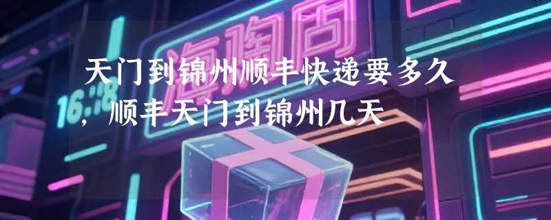 天门到锦州顺丰快递要多久，顺丰天门到锦州几天