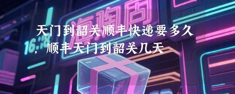 天门到韶关顺丰快递要多久，顺丰天门到韶关几天