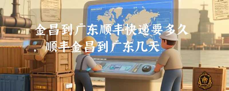 金昌到广东顺丰快递要多久，顺丰金昌到广东几天