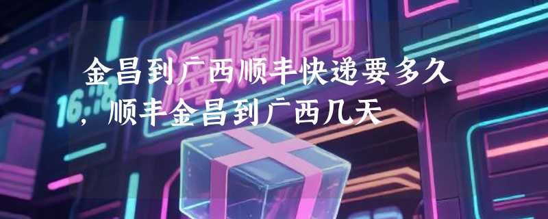 金昌到广西顺丰快递要多久，顺丰金昌到广西几天