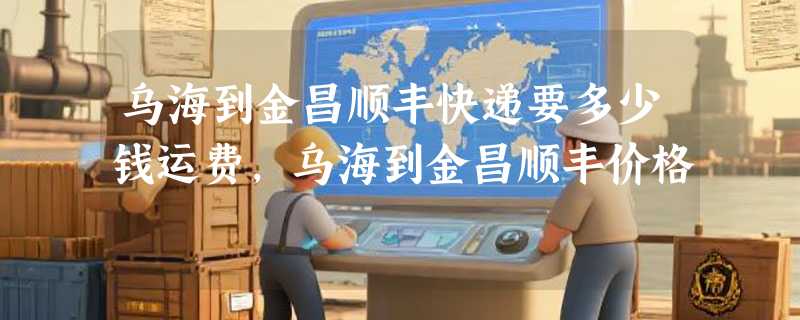 乌海到金昌顺丰快递要多少钱运费，乌海到金昌顺丰价格