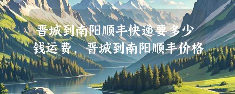 晋城到南阳顺丰快递要多少钱运费，晋城到南阳顺丰价格