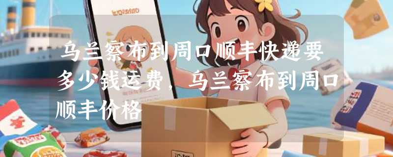 乌兰察布到周口顺丰快递要多少钱运费，乌兰察布到周口顺丰价格