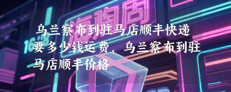 乌兰察布到驻马店顺丰快递要多少钱运费，乌兰察布到驻马店顺丰价格