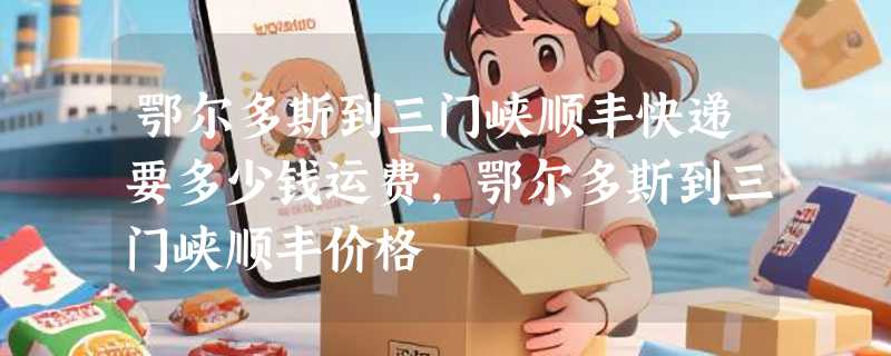 鄂尔多斯到三门峡顺丰快递要多少钱运费，鄂尔多斯到三门峡顺丰价格