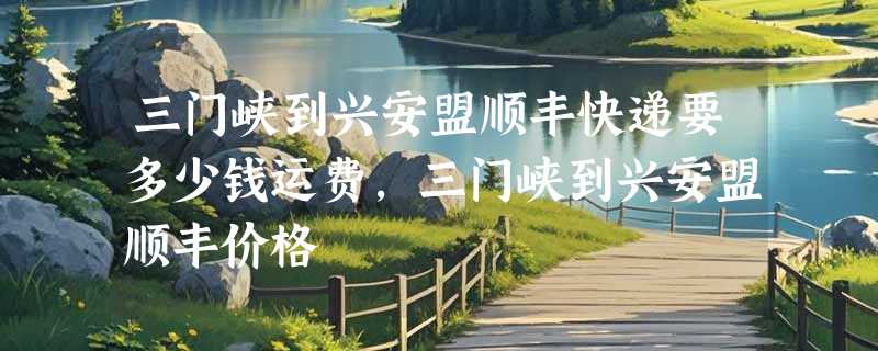 三门峡到兴安盟顺丰快递要多少钱运费，三门峡到兴安盟顺丰价格