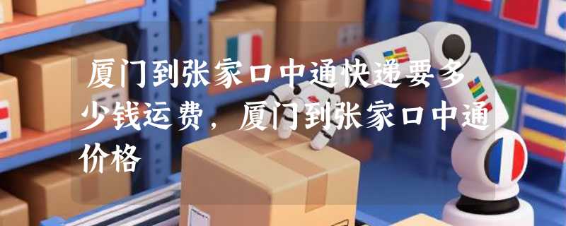 厦门到张家口中通快递要多少钱运费，厦门到张家口中通价格