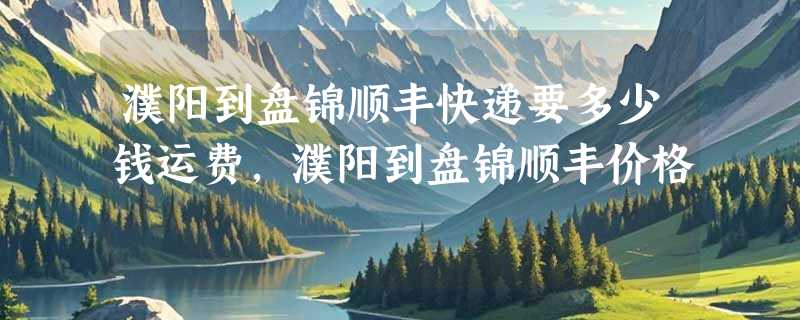 濮阳到盘锦顺丰快递要多少钱运费，濮阳到盘锦顺丰价格