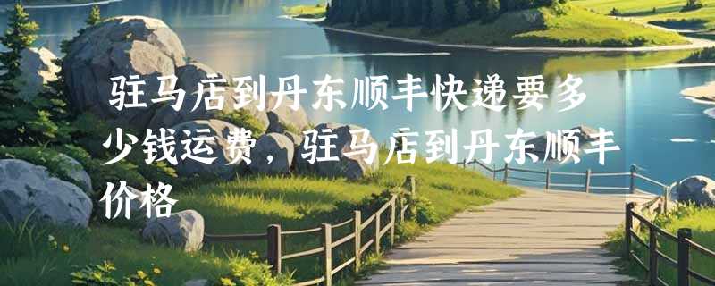 驻马店到丹东顺丰快递要多少钱运费，驻马店到丹东顺丰价格