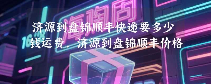 济源到盘锦顺丰快递要多少钱运费，济源到盘锦顺丰价格