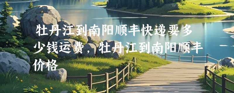 牡丹江到南阳顺丰快递要多少钱运费，牡丹江到南阳顺丰价格