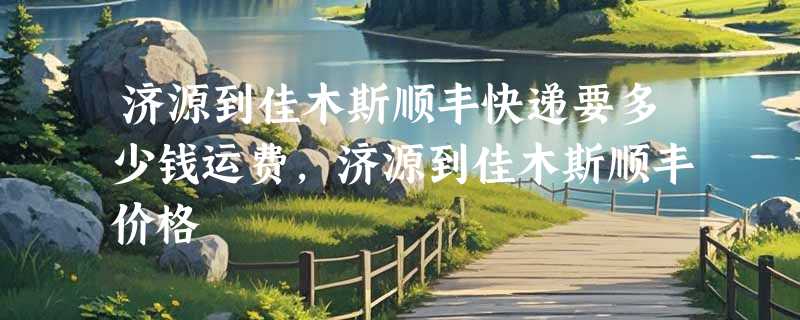 济源到佳木斯顺丰快递要多少钱运费，济源到佳木斯顺丰价格