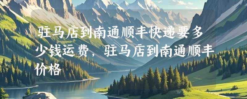 驻马店到南通顺丰快递要多少钱运费，驻马店到南通顺丰价格