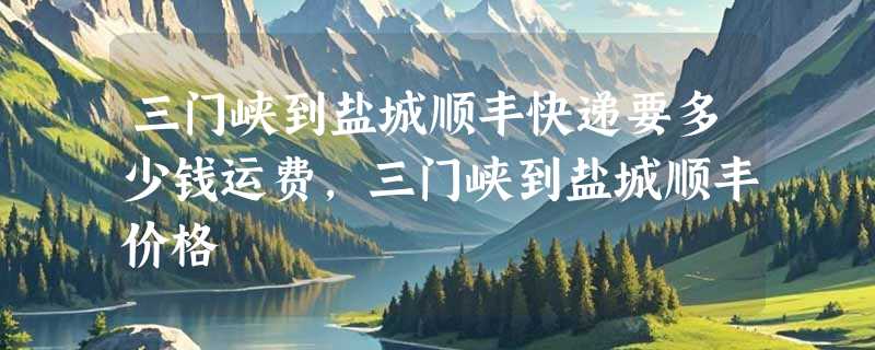 三门峡到盐城顺丰快递要多少钱运费，三门峡到盐城顺丰价格