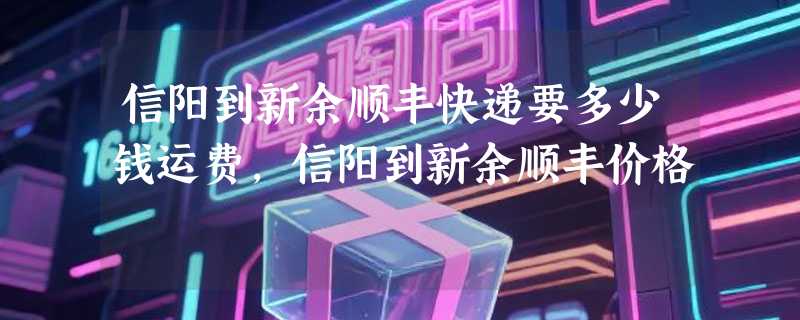 信阳到新余顺丰快递要多少钱运费，信阳到新余顺丰价格