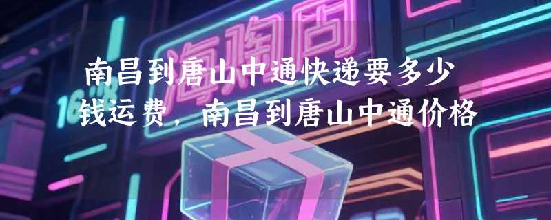 南昌到唐山中通快递要多少钱运费，南昌到唐山中通价格