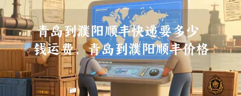 青岛到濮阳顺丰快递要多少钱运费，青岛到濮阳顺丰价格