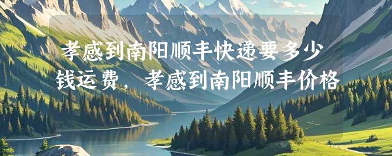 孝感到南阳顺丰快递要多少钱运费，孝感到南阳顺丰价格