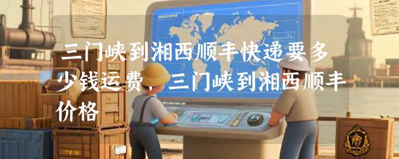 三门峡到湘西顺丰快递要多少钱运费，三门峡到湘西顺丰价格