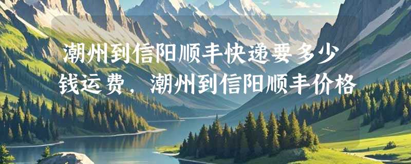 潮州到信阳顺丰快递要多少钱运费，潮州到信阳顺丰价格