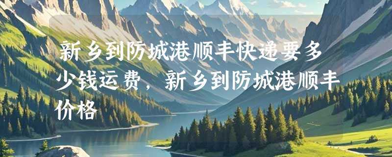 新乡到防城港顺丰快递要多少钱运费，新乡到防城港顺丰价格