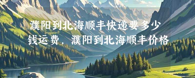 濮阳到北海顺丰快递要多少钱运费，濮阳到北海顺丰价格