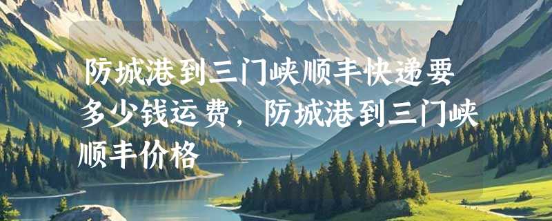 防城港到三门峡顺丰快递要多少钱运费，防城港到三门峡顺丰价格