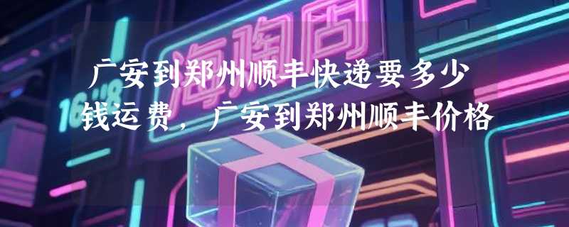 广安到郑州顺丰快递要多少钱运费，广安到郑州顺丰价格