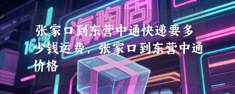 张家口到东营中通快递要多少钱运费，张家口到东营中通价格