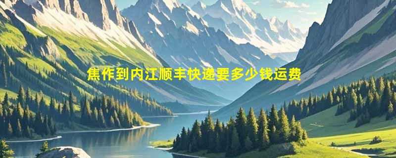 焦作到内江顺丰快递要多少钱运费，焦作到内江顺丰价格